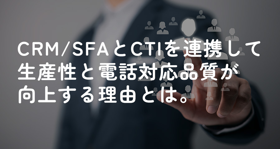 CRM/SFAとCTIを連携して生産性と電話対応品質が向上する理由とは。