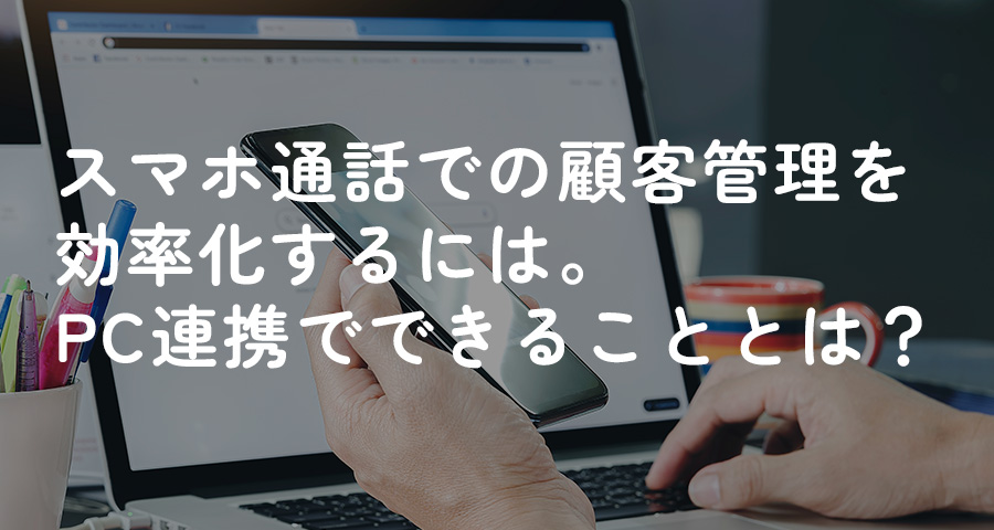 スマホ通話での顧客管理を効率化するには。PC連携でできることとは？